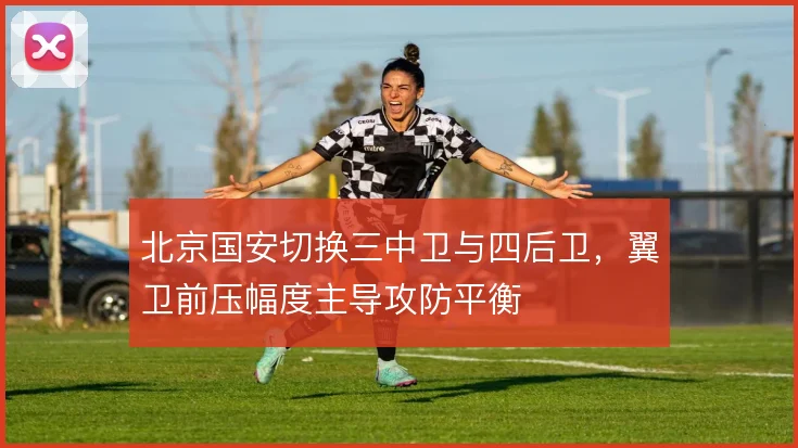 北京国安切换三中卫与四后卫,翼卫前压幅度主导攻防平衡