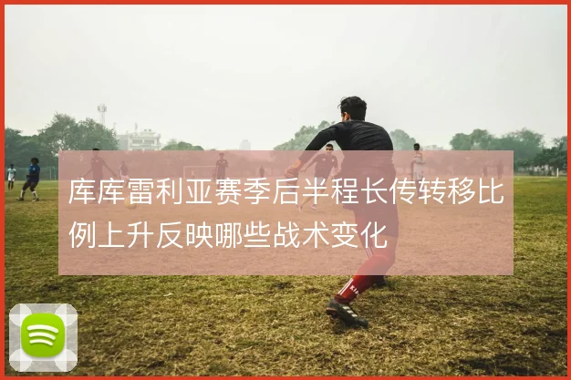 库库雷利亚赛季后半程长传转移比例上升反映哪些战术变化