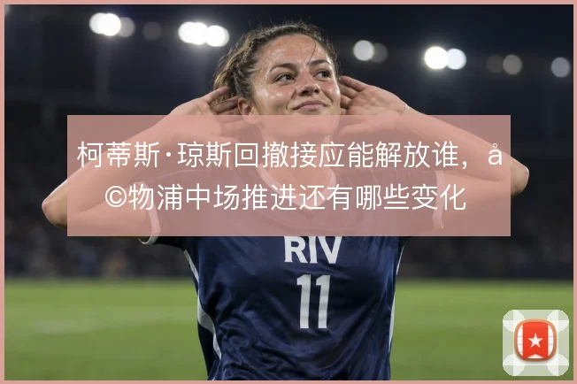 柯蒂斯·琼斯回撤接应能解放谁，利物浦中场推进还有哪些变化