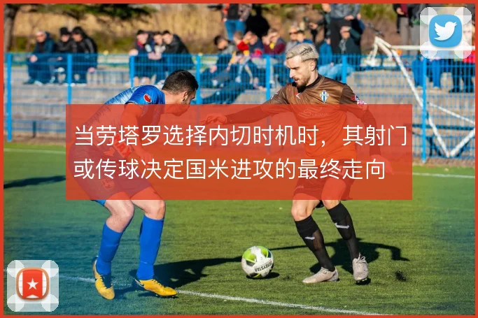 当劳塔罗选择内切时机时,其射门或传球决定国米进攻的最终走向