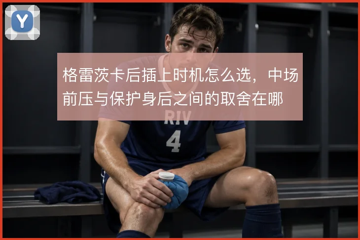 格雷茨卡后插上时机怎么选，中场前压与保护身后之间的取舍在哪