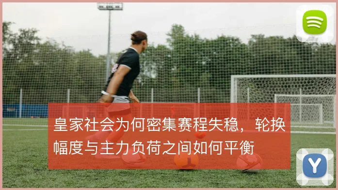 皇家社会为何密集赛程失稳,轮换幅度与主力负荷之间如何平衡