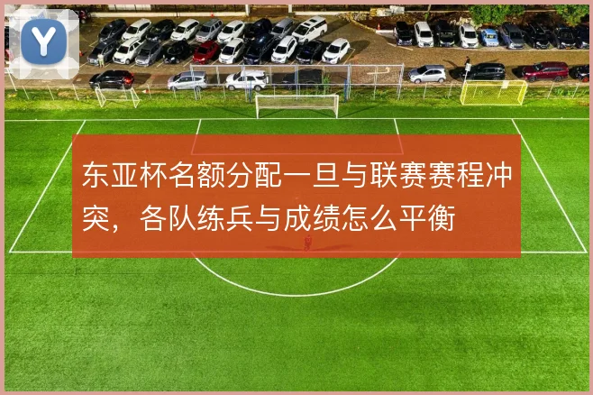 东亚杯名额分配一旦与联赛赛程冲突,各队练兵与成绩怎么平衡