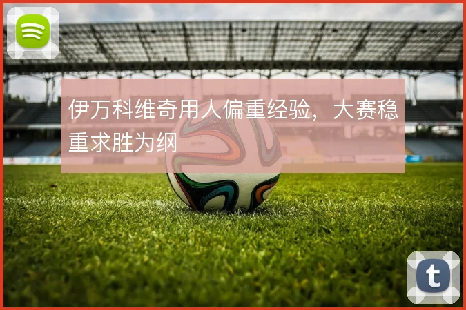 伊万科维奇用人偏重经验,大赛稳重求胜为纲