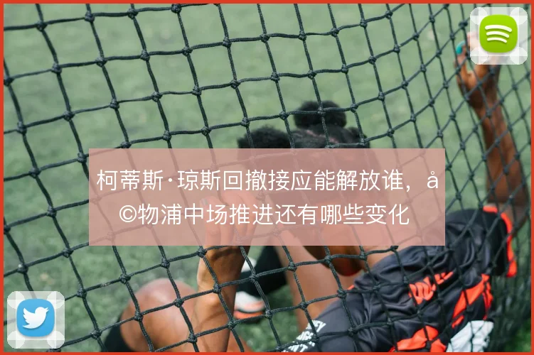 柯蒂斯·琼斯回撤接应能解放谁，利物浦中场推进还有哪些变化