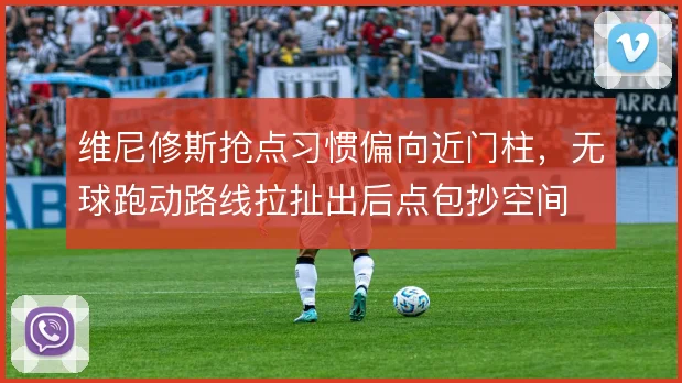 维尼修斯抢点习惯偏向近门柱,无球跑动路线拉扯出后点包抄空间