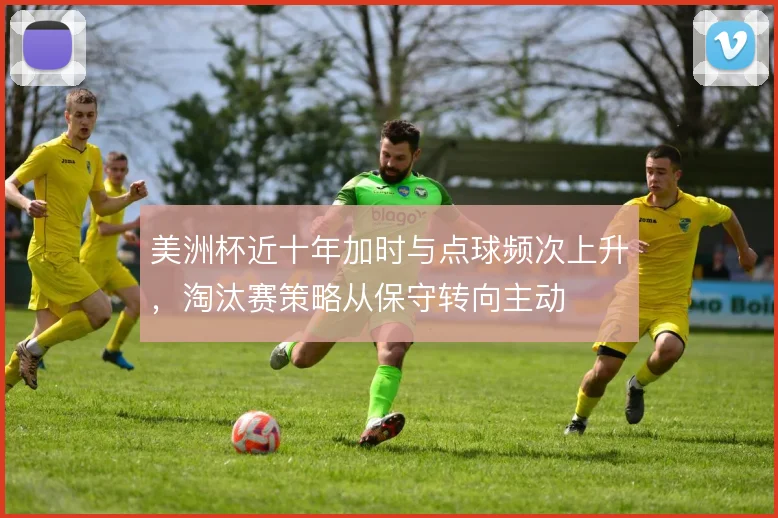 美洲杯近十年加时与点球频次上升，淘汰赛策略从保守转向主动