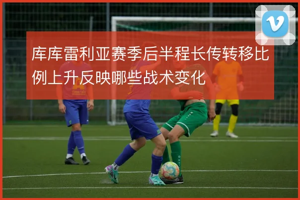 库库雷利亚赛季后半程长传转移比例上升反映哪些战术变化