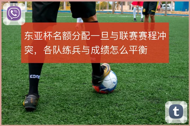 东亚杯名额分配一旦与联赛赛程冲突,各队练兵与成绩怎么平衡