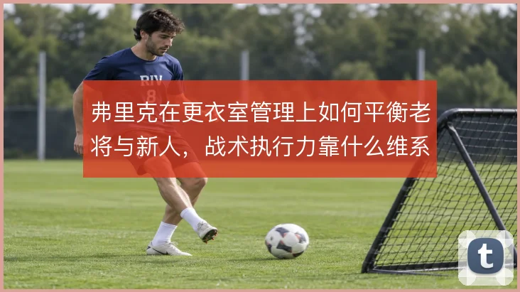 弗里克在更衣室管理上如何平衡老将与新人,战术执行力靠什么维系