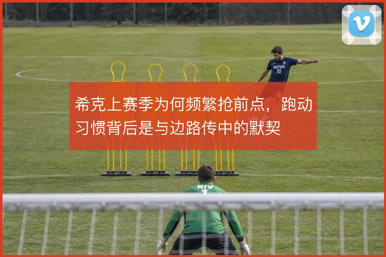 希克上赛季为何频繁抢前点,跑动习惯背后是与边路传中的默契