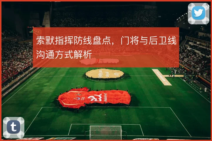 索默指挥防线盘点,门将与后卫线沟通方式解析